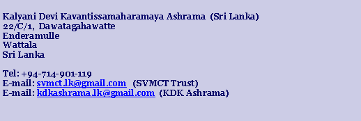 Text Box: Kalyani Devi Kavantissamaharamaya Ashrama  (Sri Lanka)22/C/1,  DawatagahawatteEnderamulleWattalaSri LankaTel: +94-714-901-119E-mail: svmct.lk@gmail.com   (SVMCT Trust)E-mail: kdkashrama.lk@gmail.com  (KDK Ashrama)